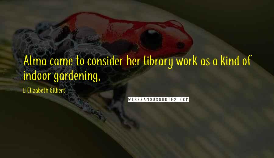 Elizabeth Gilbert Quotes: Alma came to consider her library work as a kind of indoor gardening,