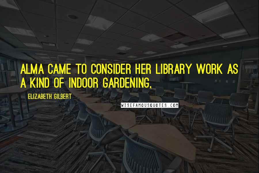 Elizabeth Gilbert Quotes: Alma came to consider her library work as a kind of indoor gardening,