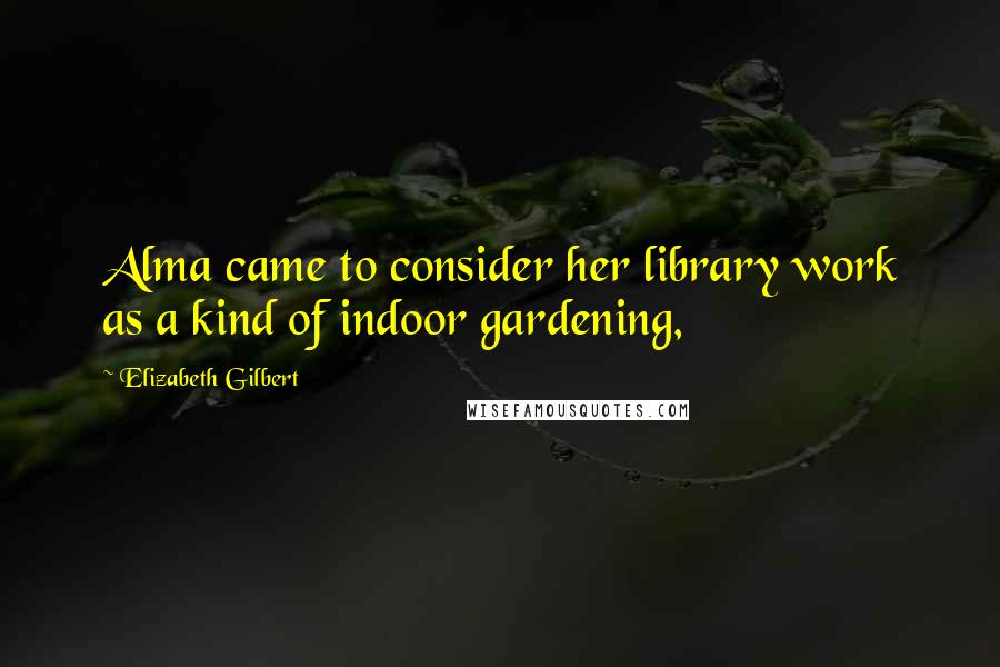 Elizabeth Gilbert Quotes: Alma came to consider her library work as a kind of indoor gardening,