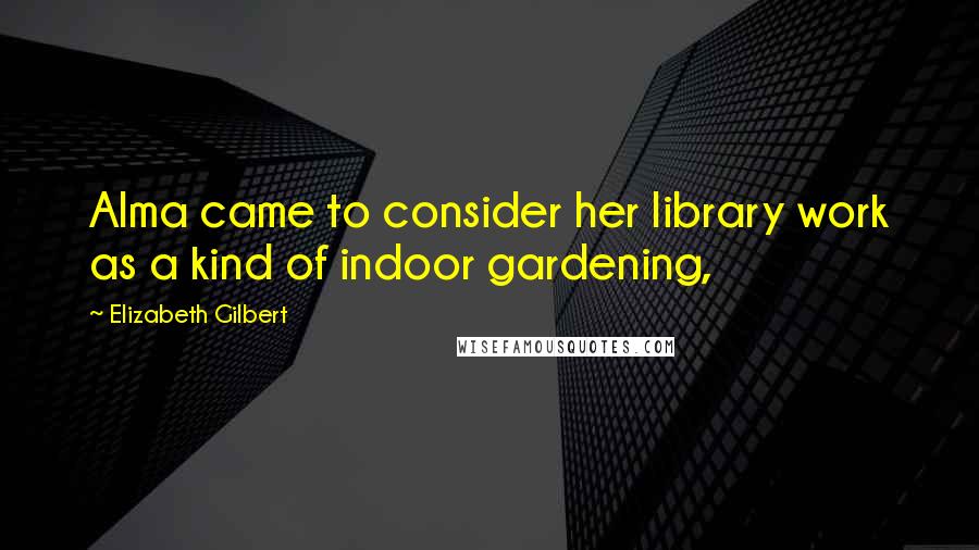 Elizabeth Gilbert Quotes: Alma came to consider her library work as a kind of indoor gardening,