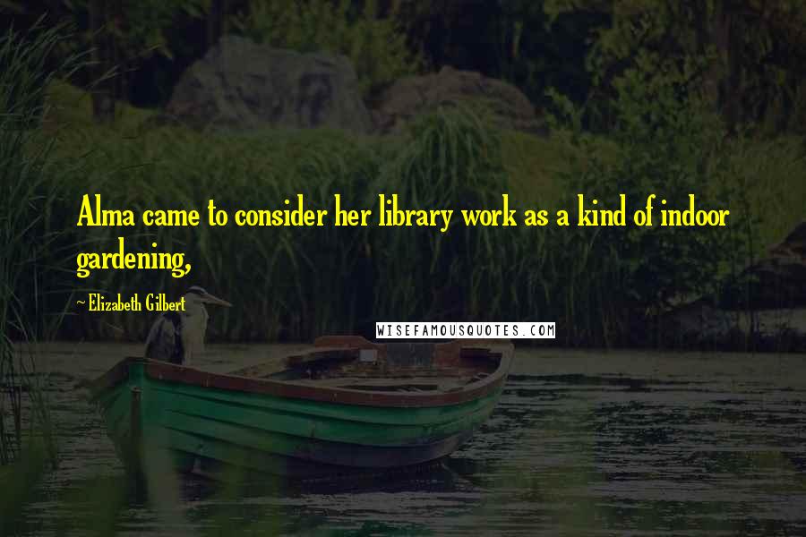 Elizabeth Gilbert Quotes: Alma came to consider her library work as a kind of indoor gardening,