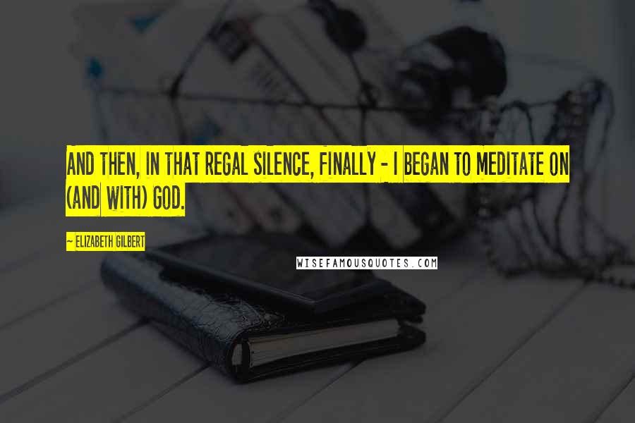 Elizabeth Gilbert Quotes: And then, in that regal silence, finally - I began to meditate on (and with) God.