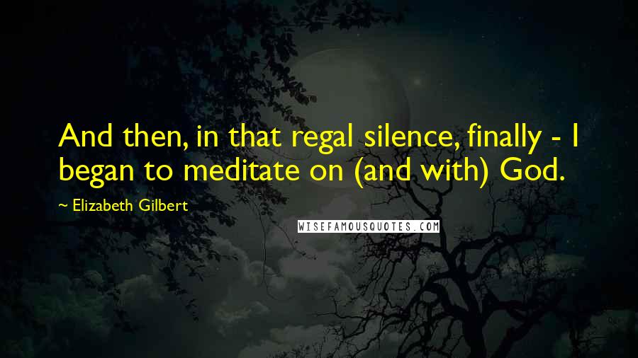 Elizabeth Gilbert Quotes: And then, in that regal silence, finally - I began to meditate on (and with) God.
