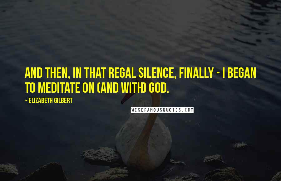 Elizabeth Gilbert Quotes: And then, in that regal silence, finally - I began to meditate on (and with) God.