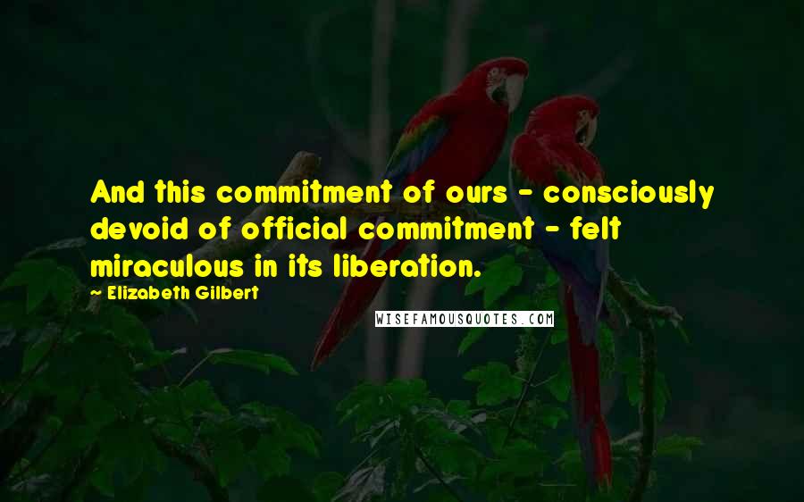 Elizabeth Gilbert Quotes: And this commitment of ours - consciously devoid of official commitment - felt miraculous in its liberation.