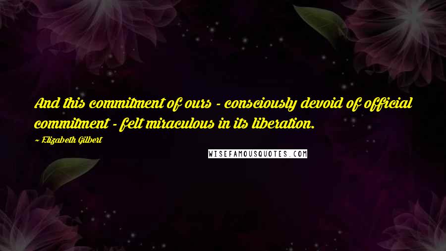 Elizabeth Gilbert Quotes: And this commitment of ours - consciously devoid of official commitment - felt miraculous in its liberation.