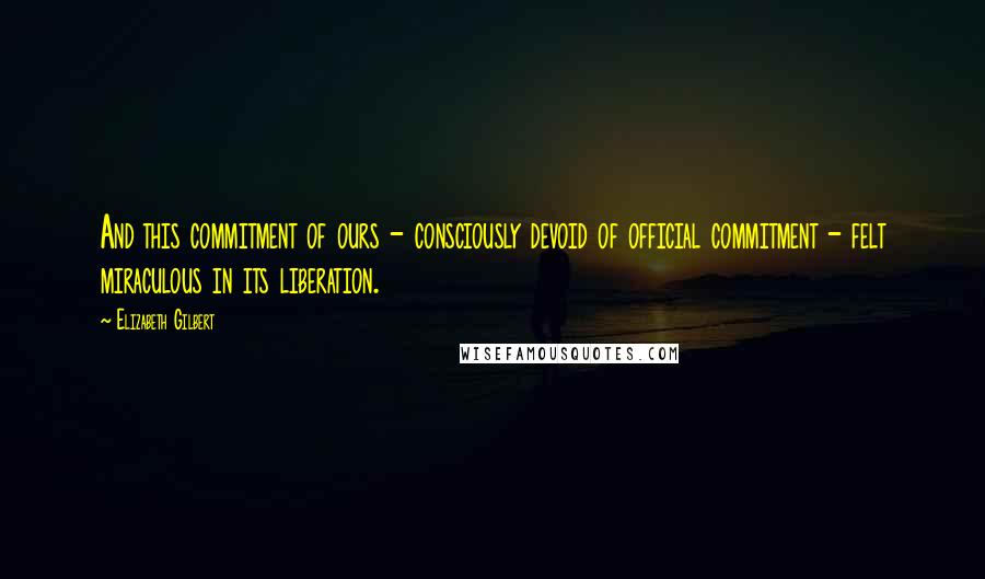 Elizabeth Gilbert Quotes: And this commitment of ours - consciously devoid of official commitment - felt miraculous in its liberation.