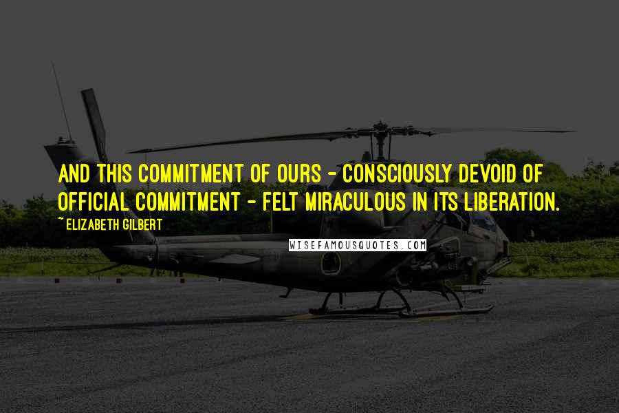 Elizabeth Gilbert Quotes: And this commitment of ours - consciously devoid of official commitment - felt miraculous in its liberation.