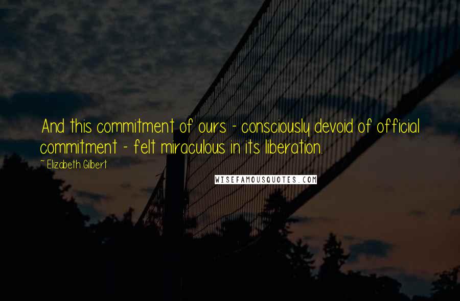 Elizabeth Gilbert Quotes: And this commitment of ours - consciously devoid of official commitment - felt miraculous in its liberation.