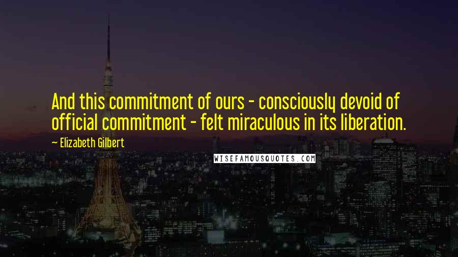 Elizabeth Gilbert Quotes: And this commitment of ours - consciously devoid of official commitment - felt miraculous in its liberation.