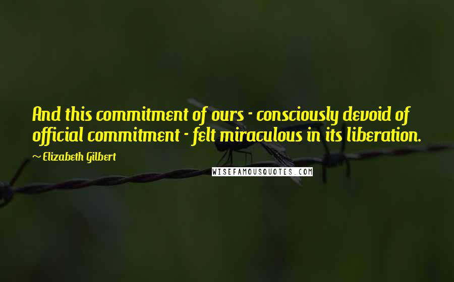 Elizabeth Gilbert Quotes: And this commitment of ours - consciously devoid of official commitment - felt miraculous in its liberation.