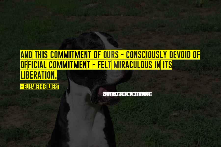 Elizabeth Gilbert Quotes: And this commitment of ours - consciously devoid of official commitment - felt miraculous in its liberation.