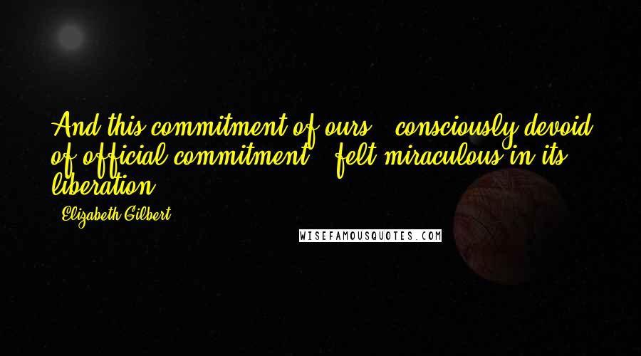 Elizabeth Gilbert Quotes: And this commitment of ours - consciously devoid of official commitment - felt miraculous in its liberation.