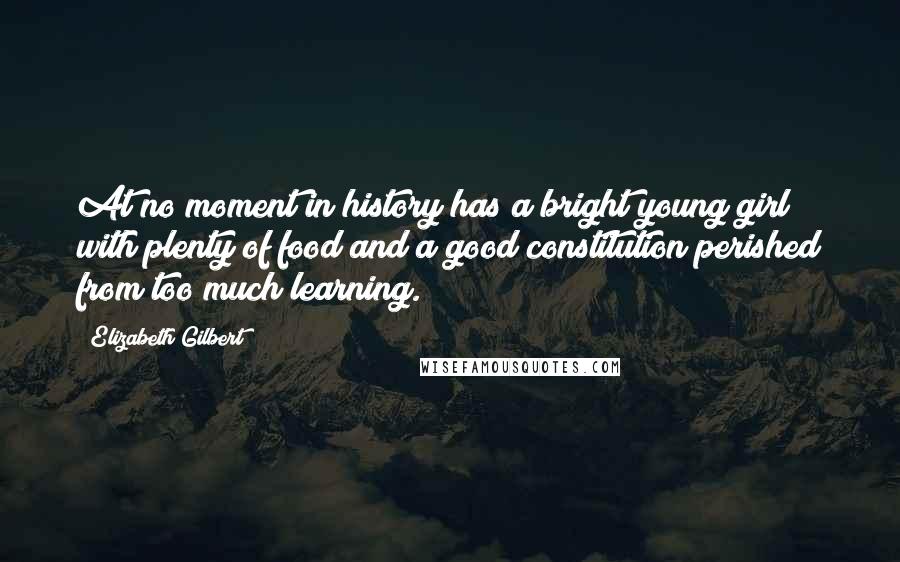 Elizabeth Gilbert Quotes: At no moment in history has a bright young girl with plenty of food and a good constitution perished from too much learning.