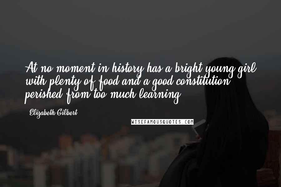 Elizabeth Gilbert Quotes: At no moment in history has a bright young girl with plenty of food and a good constitution perished from too much learning.