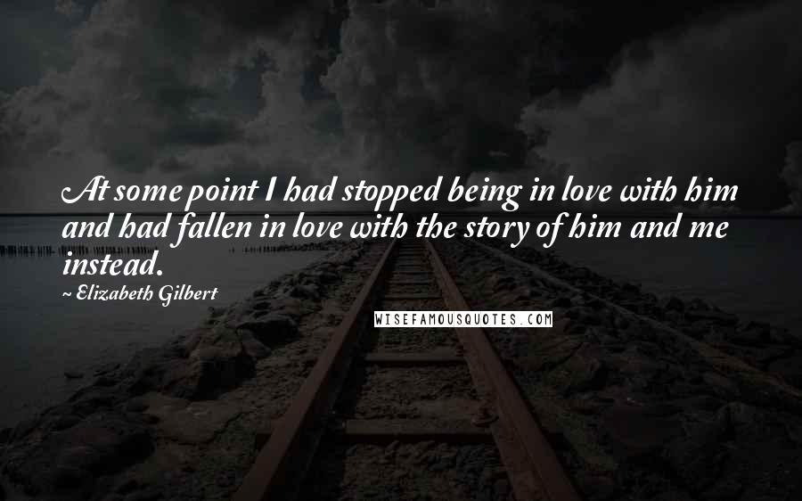 Elizabeth Gilbert Quotes: At some point I had stopped being in love with him and had fallen in love with the story of him and me instead.