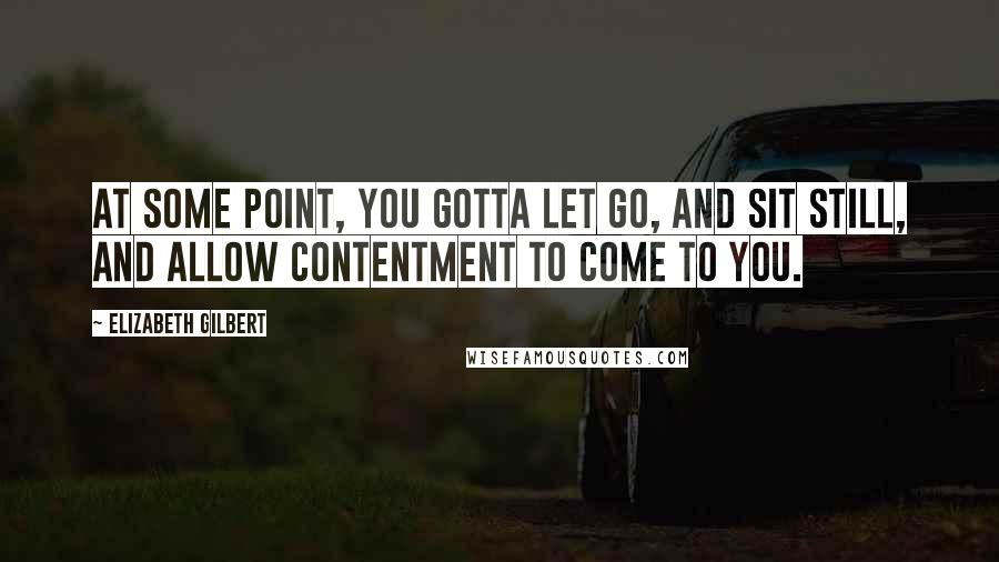 Elizabeth Gilbert Quotes: At some point, you gotta let go, and sit still, and allow contentment to come to you.