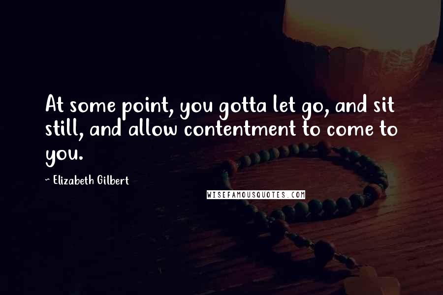 Elizabeth Gilbert Quotes: At some point, you gotta let go, and sit still, and allow contentment to come to you.