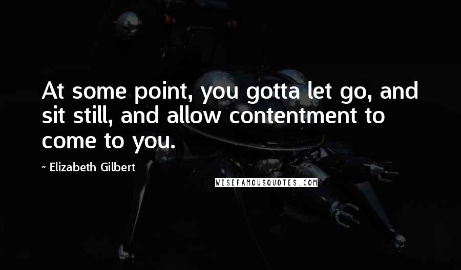 Elizabeth Gilbert Quotes: At some point, you gotta let go, and sit still, and allow contentment to come to you.