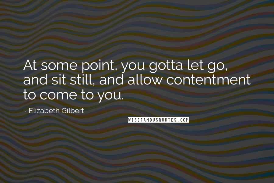 Elizabeth Gilbert Quotes: At some point, you gotta let go, and sit still, and allow contentment to come to you.