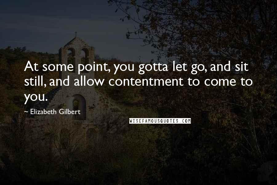 Elizabeth Gilbert Quotes: At some point, you gotta let go, and sit still, and allow contentment to come to you.