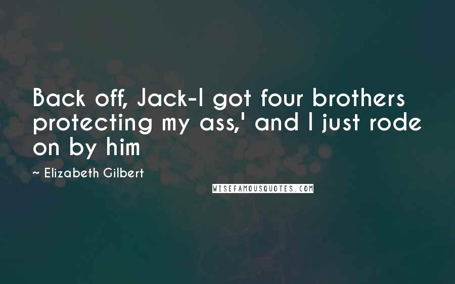 Elizabeth Gilbert Quotes: Back off, Jack-I got four brothers protecting my ass,' and I just rode on by him