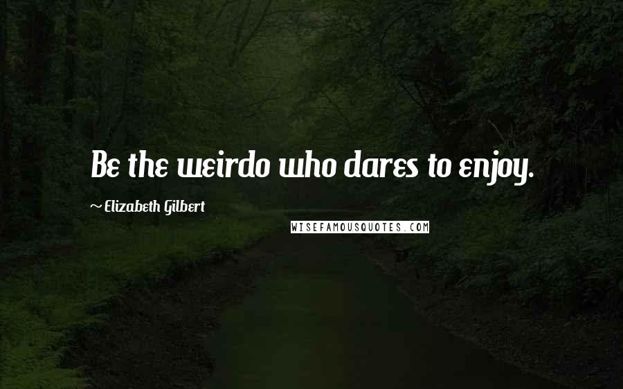 Elizabeth Gilbert Quotes: Be the weirdo who dares to enjoy.