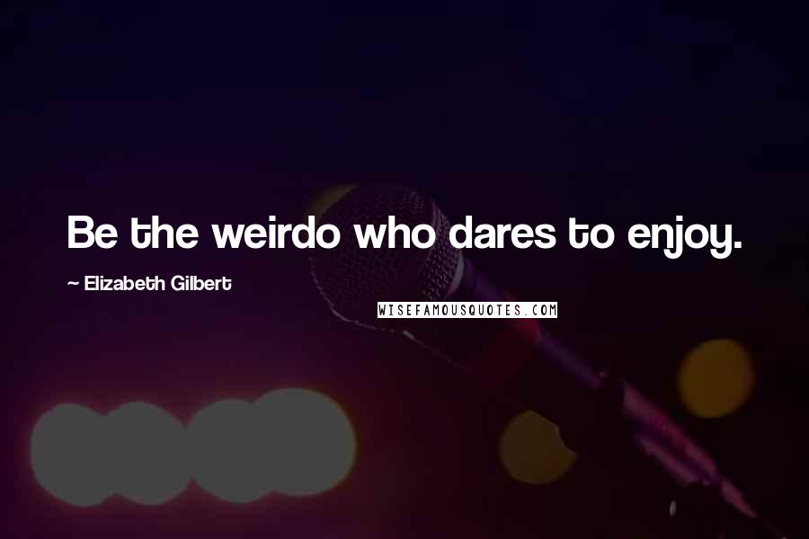Elizabeth Gilbert Quotes: Be the weirdo who dares to enjoy.