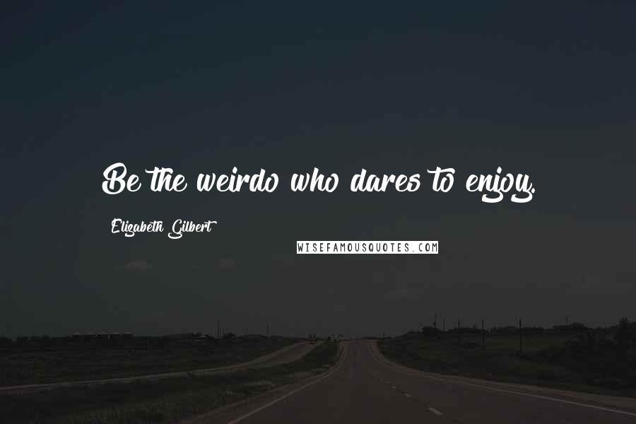 Elizabeth Gilbert Quotes: Be the weirdo who dares to enjoy.