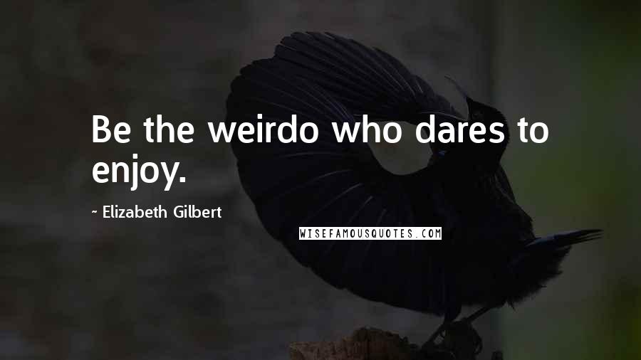 Elizabeth Gilbert Quotes: Be the weirdo who dares to enjoy.