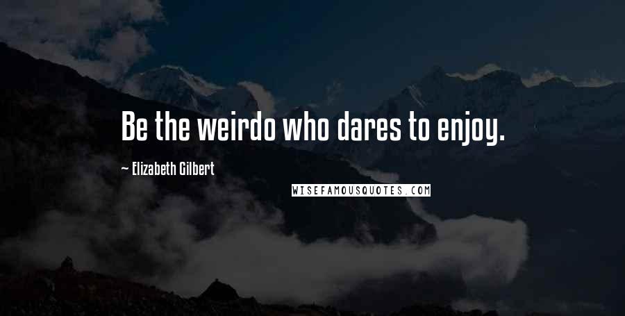 Elizabeth Gilbert Quotes: Be the weirdo who dares to enjoy.