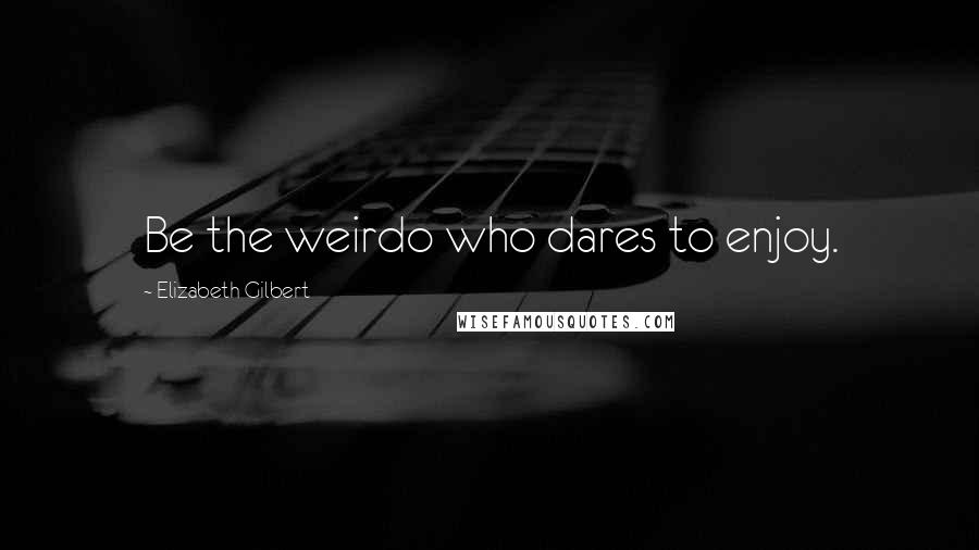 Elizabeth Gilbert Quotes: Be the weirdo who dares to enjoy.
