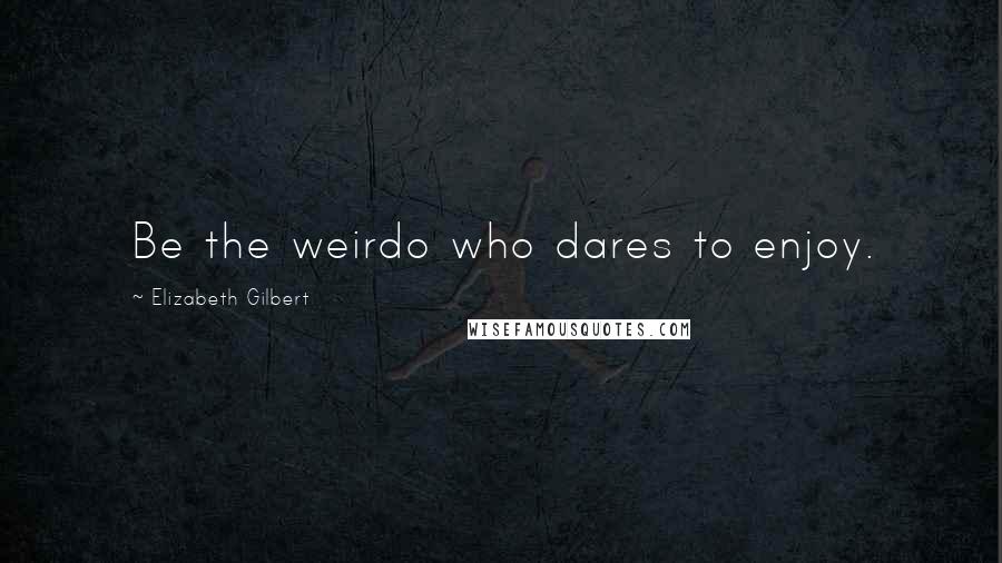 Elizabeth Gilbert Quotes: Be the weirdo who dares to enjoy.