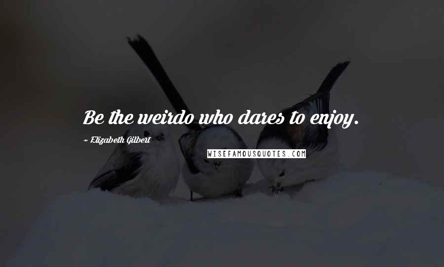 Elizabeth Gilbert Quotes: Be the weirdo who dares to enjoy.