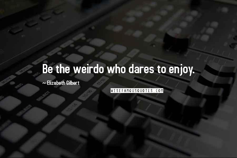 Elizabeth Gilbert Quotes: Be the weirdo who dares to enjoy.