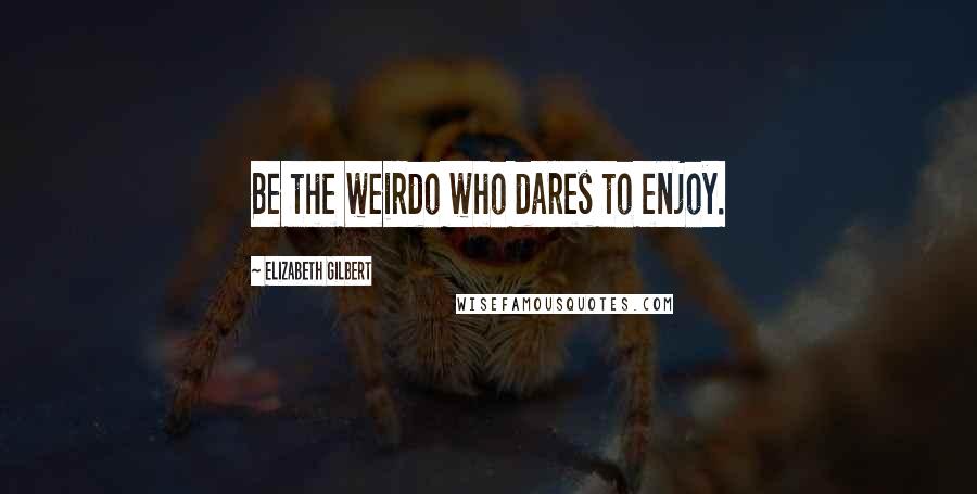 Elizabeth Gilbert Quotes: Be the weirdo who dares to enjoy.