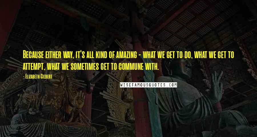 Elizabeth Gilbert Quotes: Because either way, it's all kind of amazing - what we get to do, what we get to attempt, what we sometimes get to commune with.