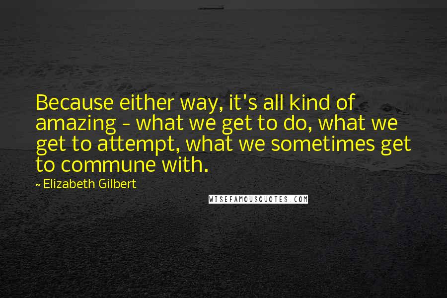 Elizabeth Gilbert Quotes: Because either way, it's all kind of amazing - what we get to do, what we get to attempt, what we sometimes get to commune with.