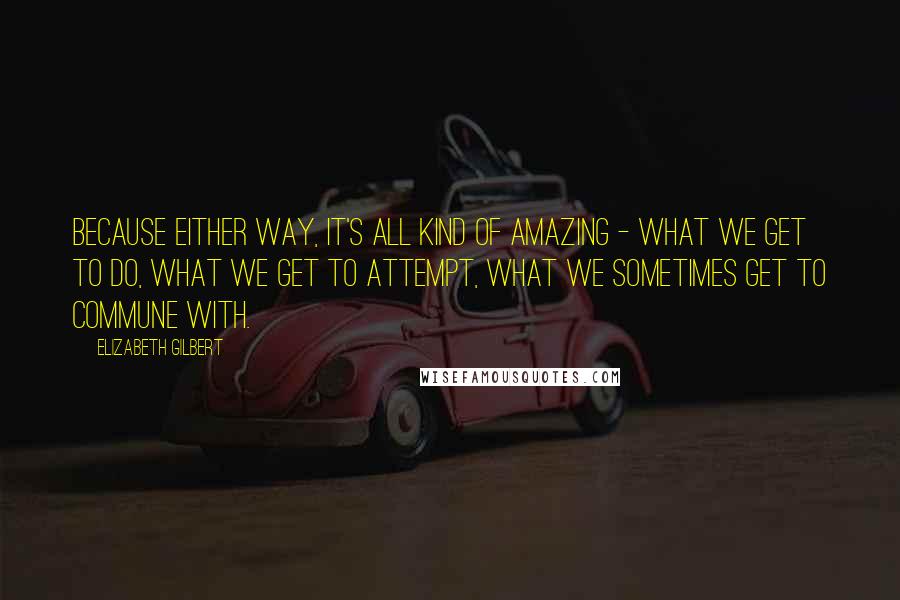 Elizabeth Gilbert Quotes: Because either way, it's all kind of amazing - what we get to do, what we get to attempt, what we sometimes get to commune with.