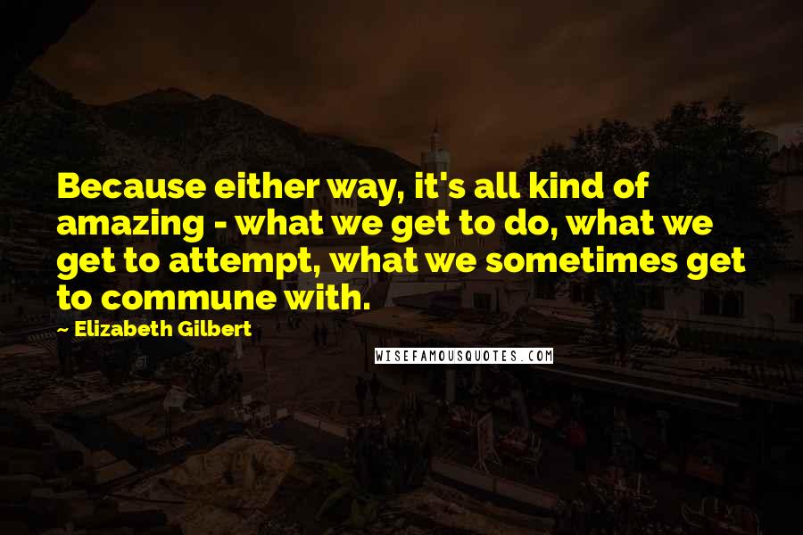 Elizabeth Gilbert Quotes: Because either way, it's all kind of amazing - what we get to do, what we get to attempt, what we sometimes get to commune with.