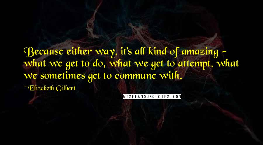 Elizabeth Gilbert Quotes: Because either way, it's all kind of amazing - what we get to do, what we get to attempt, what we sometimes get to commune with.