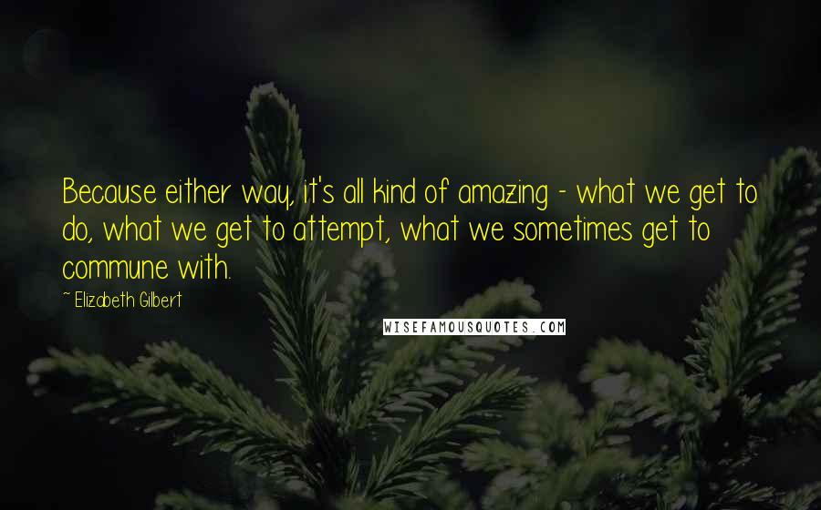 Elizabeth Gilbert Quotes: Because either way, it's all kind of amazing - what we get to do, what we get to attempt, what we sometimes get to commune with.