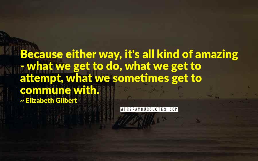 Elizabeth Gilbert Quotes: Because either way, it's all kind of amazing - what we get to do, what we get to attempt, what we sometimes get to commune with.