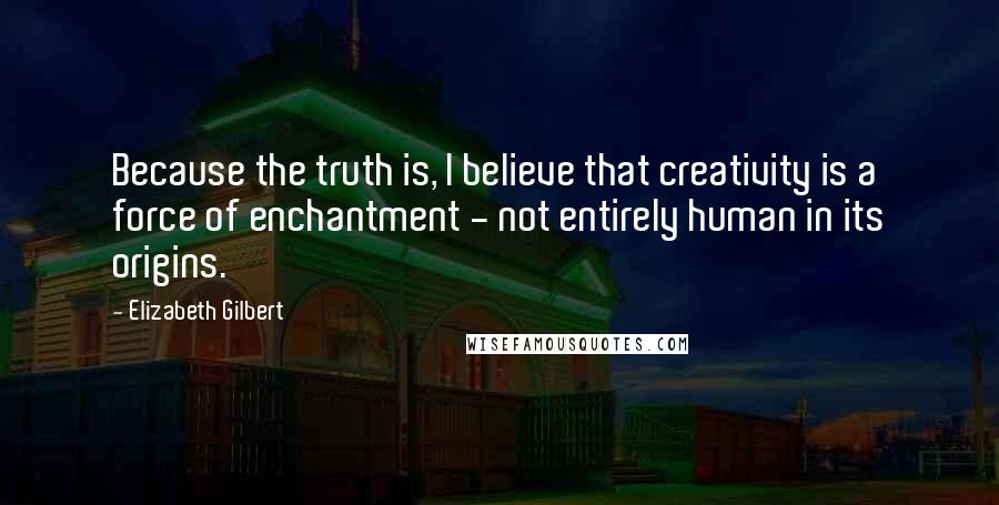 Elizabeth Gilbert Quotes: Because the truth is, I believe that creativity is a force of enchantment - not entirely human in its origins.