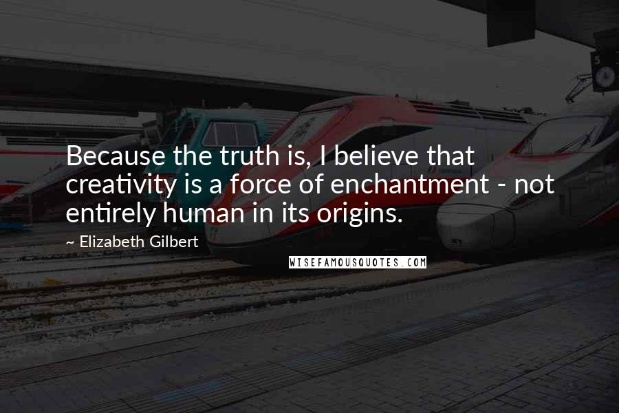 Elizabeth Gilbert Quotes: Because the truth is, I believe that creativity is a force of enchantment - not entirely human in its origins.