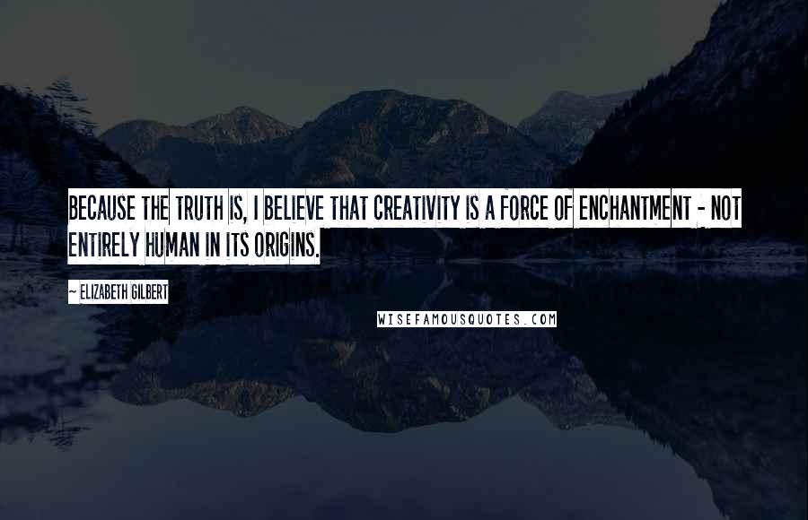 Elizabeth Gilbert Quotes: Because the truth is, I believe that creativity is a force of enchantment - not entirely human in its origins.