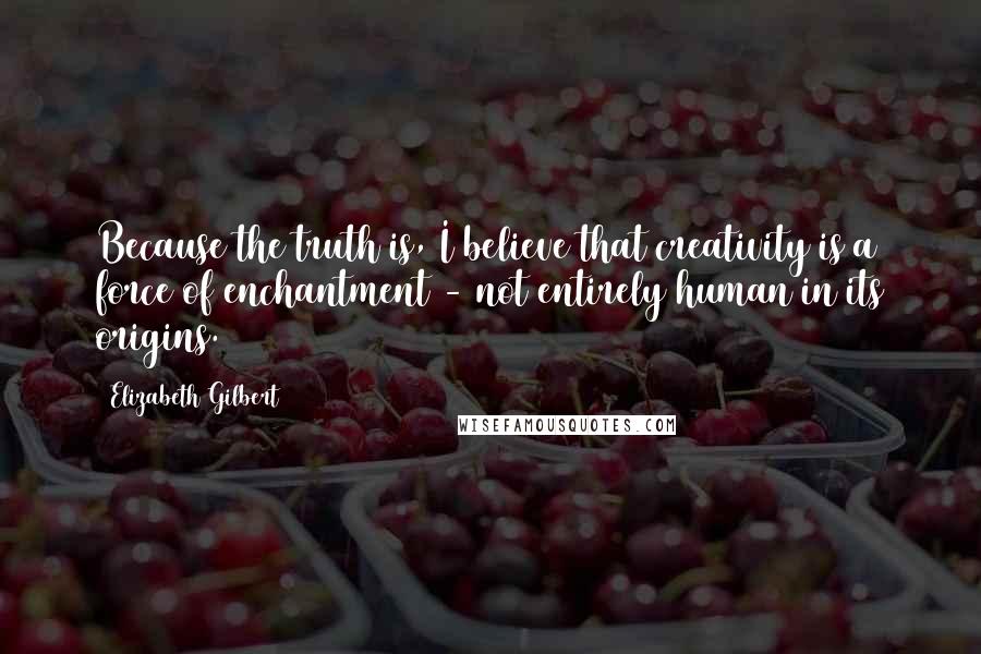 Elizabeth Gilbert Quotes: Because the truth is, I believe that creativity is a force of enchantment - not entirely human in its origins.