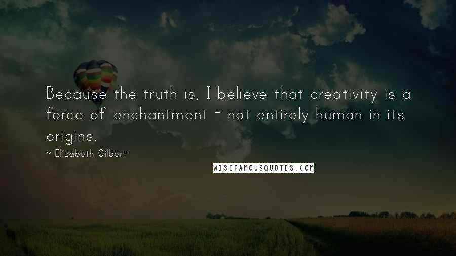 Elizabeth Gilbert Quotes: Because the truth is, I believe that creativity is a force of enchantment - not entirely human in its origins.