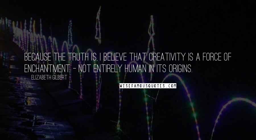 Elizabeth Gilbert Quotes: Because the truth is, I believe that creativity is a force of enchantment - not entirely human in its origins.