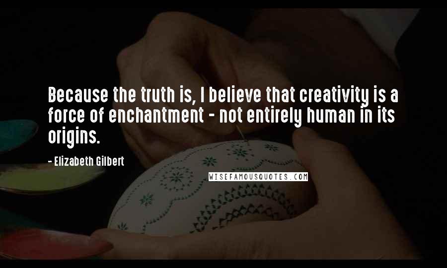 Elizabeth Gilbert Quotes: Because the truth is, I believe that creativity is a force of enchantment - not entirely human in its origins.